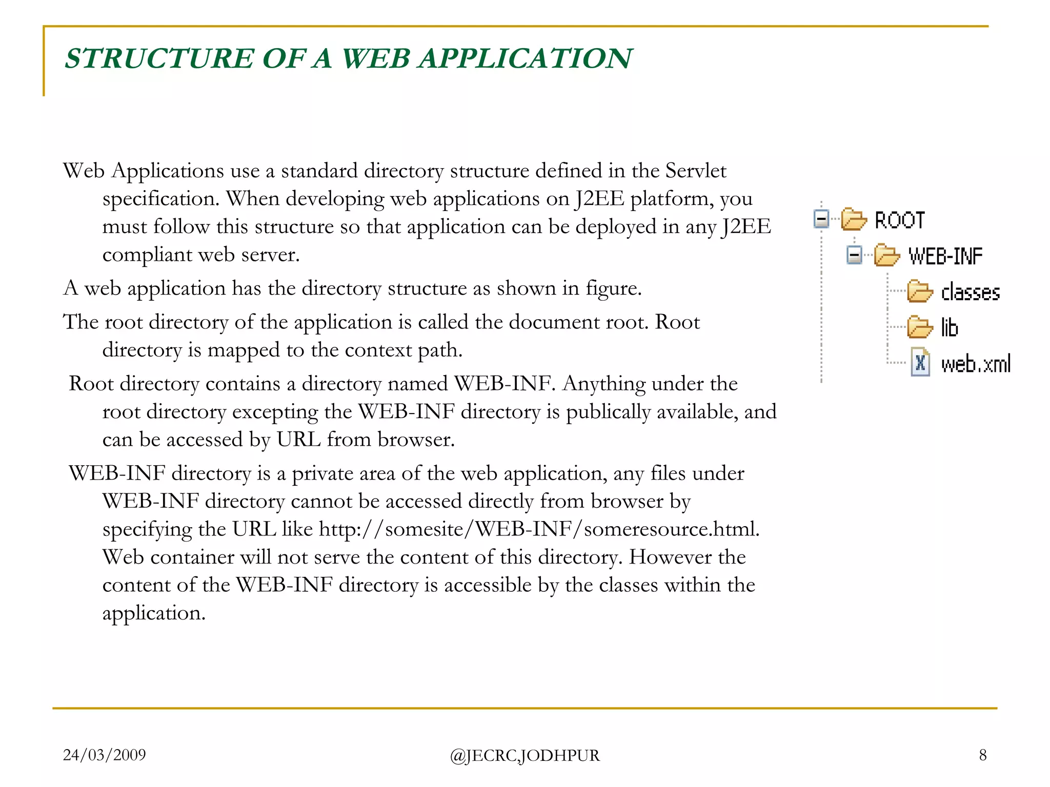 STRUCTURE OF A WEB APPLICATION Web Applications use a standard directory structure defined in the Servlet specification. When developing web applications on J2EE platform, you must follow this structure so that application can be deployed in any J2EE compliant web server.  A web application has the directory structure as shown in figure.  The root directory of the application is called the document root. Root directory is mapped to the context path. Root directory contains a directory named WEB-INF. Anything under the root directory excepting the WEB-INF directory is publically available, and can be accessed by URL from browser. WEB-INF directory is a private area of the web application, any files under WEB-INF directory cannot be accessed directly from browser by specifying the URL like http://somesite/WEB-INF/someresource.html. Web container will not serve the content of this directory. However the content of the WEB-INF directory is accessible by the classes within the application.  