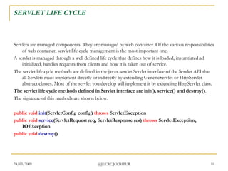 SERVLET LIFE CYCLE Servlets are managed components. They are managed by web container. Of the various responsibilities of web container, servlet life cycle management is the most important one.   A servlet is managed through a well defined life cycle that defines how it is loaded, instantiated ad initialized, handles requests from clients and how it is taken out of service. The servlet life cycle methods are defined in the javax.servlet.Servlet interface of the Servlet API that all Servlets must implement directly or indirectly by extending GenericServlet or HttpServlet abstract classes. Most of the servlet you develop will implement it by extending HttpServlet class.  The servlet life cycle methods defined in Servlet interface are init(), service() and destroy() .  The signature of this methods are shown below.  public   void   init (ServletConfig config)  throws  ServletException  public   void   service (ServletRequest req, ServletResponse res)  throws  ServletException, IOException public   void   destroy ()  