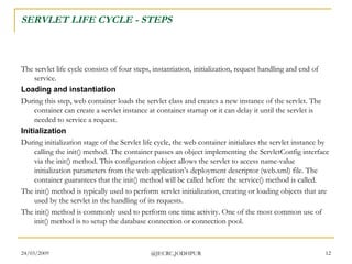 SERVLET LIFE CYCLE - STEPS The servlet life cycle consists of four steps, instantiation, initialization, request handling and end of service. Loading and instantiation During this step, web container loads the servlet class and creates a new instance of the servlet. The container can create a servlet instance at container startup or it can delay it until the servlet is needed to service a request.  Initialization During initialization stage of the Servlet life cycle, the web container initializes the servlet instance by calling the init() method. The container passes an object implementing the ServletConfig interface via the init() method. This configuration object allows the servlet to access name-value initialization parameters from the web application’s deployment descriptor (web.xml) file. The container guarantees that the init() method will be called before the service() method is called.  The init() method is typically used to perform servlet initialization, creating or loading objects that are used by the servlet in the handling of its requests.  The init() method is commonly used to perform one time activity. One of the most common use of init() method is to setup the database connection or connection pool.  