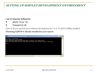 SETTING UP SERVLET DEVELOPMENT ENVIRONMENT List of required softwares:  JAVA 1.5 or 1.6  Tomcat 5.5.16  First of all you need the Java software development kit 1.5 or 1.6 (JAVA SDK) installed.  Checking if JAVA is already installed in your system 