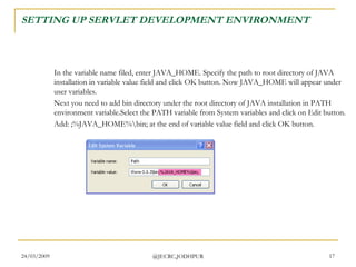 SETTING UP SERVLET DEVELOPMENT ENVIRONMENT In the variable name filed, enter JAVA_HOME. Specify the path to root directory of JAVA installation in variable value field and click OK button. Now JAVA_HOME will appear under user variables.  Next you need to add bin directory under the root directory of JAVA installation in PATH environment variable.Select the PATH variable from System variables and click on Edit button.  Add: ;%JAVA_HOME%\bin; at the end of variable value field and click OK button.  