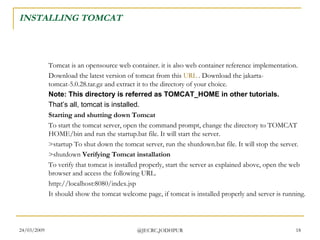 INSTALLING TOMCAT Tomcat is an opensource web container. it is also web container reference implementation.  Download the latest version of tomcat from this  URL  . Download the jakarta-tomcat-5.0.28.tar.gz and extract it to the directory of your choice.  Note: This directory is referred as TOMCAT_HOME in other tutorials.   That’s all, tomcat is installed. Starting and shutting down Tomcat To start the tomcat server, open the command prompt, change the directory to TOMCAT HOME/bin and run the startup.bat file. It will start the server.  >startup To shut down the tomcat server, run the shutdown.bat file. It will stop the server.  >shutdown  Verifying Tomcat installation To verify that tomcat is installed properly, start the server as explained above, open the web browser and access the following URL.  http://localhost:8080/index.jsp  It should show the tomcat welcome page, if tomcat is installed properly and server is running.  
