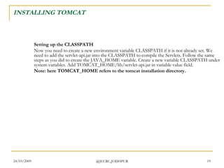INSTALLING TOMCAT Setting up the CLASSPATH Now you need to create a new environment variable CLASSPATH if it is not already set. We need to add the servlet-api.jar into the CLASSPATH to compile the Servlets. Follow the same steps as you did to create the JAVA_HOME variable. Create a new variable CLASSPATH under system variables. Add TOMCAT_HOME/lib/servlet-api.jar in variable value field.  Note: here TOMCAT_HOME refers to the tomcat installation directory.   