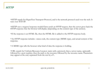 HTTP   HTTP stands for HyperText Transport Protocol, and is the network protocol used over the web. It runs over TCP/IP. HTTP uses a request/response model.Client sends an HTTP request, then the server gives back the HTTP response that the browser will display (depending on the content type of the answer). If the response is an HTML file, then the HTML file is added to the HTTP response body.  An HTTP response includes : status code, the content-type (MIME type), and actual content of the response. A MIME type tells the browser what kind of data the response is holding. URL stands for Uniform Resource Locator: starts with a protocol, then a server name, optionally followed by a port number, then the path to the resource followed by the resource name. Parameters may appear at the end, separated from the rest by a  ? . 