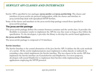 SERVLET API CLASSES AND INTERFACES Servlet API is specified in two packages:  javax.servlet  and  javax.servlet.http . The classes and interfaces in javax.servlet are protocol independent, while the classes and interface in javax.servlet.http deals with specialized HTTP Servlets. Some of the classes and interfaces in the javax.servlet.http package extend those specified in javax.servlet package.  The javax.servlet package The javax.servlet package defines the contract between container and the servlet class. It provides the flexibility to container vendor to implement the API the way they want so long as they follow the specification. To the developers, it provides the library to develop the servlet based applications.  the javax.servlet Interfaces The javax.servlet package is composed of 14 interfaces.  Servlet interface The Servlet Interface is the central abstraction of the Java Servlet API. It defines the life cycle methods of a servlet. All the servlet implementations must implement it either directly or indirectly by extending a class which implements the Servlet interface. The two classes in the servlet API that implement the Servlet interface are GenericServlet and HttpServlet. For most purposes, developers will extend HttpServlet to implement their Servlets while implementing web applications employing the HTTP protocol.  