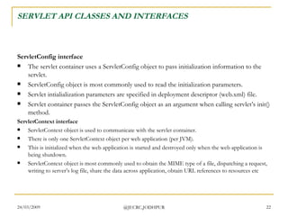 SERVLET API CLASSES AND INTERFACES ServletConfig interface The servlet container uses a ServletConfig object to pass initialization information to the servlet. ServletConfig object is most commonly used to read the initialization parameters. Servlet intialialization parameters are specified in deployment descriptor (web.xml) file.  Servlet container passes the ServletConfig object as an argument when calling servlet’s init() method.  ServletContext interface ServletContext object is used to communicate with the servlet container.  There is only one ServletContext object per web application (per JVM).  This is initialized when the web application is started and destroyed only when the web application is being shutdown. ServletContext object is most commonly used to obtain the MIME type of a file, dispatching a request, writing to server’s log file, share the data across application, obtain URL references to resources etc 