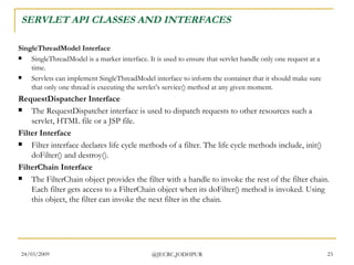 SERVLET API CLASSES AND INTERFACES SingleThreadModel Interface  SingleThreadModel is a marker interface. It is used to ensure that servlet handle only one request at a time. Servlets can implement SingleThreadModel interface to inform the container that it should make sure that only one thread is executing the servlet’s service() method at any given moment.  RequestDispatcher Interface The RequestDispatcher interface is used to dispatch requests to other resources such a servlet, HTML file or a JSP file.  Filter Interface Filter interface declares life cycle methods of a filter. The life cycle methods include, init() doFilter() and destroy().  FilterChain Interface The FilterChain object provides the filter with a handle to invoke the rest of the filter chain. Each filter gets access to a FilterChain object when its doFilter() method is invoked. Using this object, the filter can invoke the next filter in the chain.  