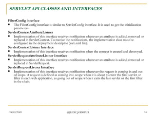 SERVLET API CLASSES AND INTERFACES FilterConfig interface The FilterConfig interface is similar to ServletConfig interface. It is used to get the initialization parameters.  ServletContextAttributeListner Implementation of this interface receives notification whenever an attribute is added, removed or replaced in ServletContext. To receive the notifications, the implementation class must be configured in the deployment descriptor (web.xml file).  ServletContextListner Interface Implementation of this interface receives notification when the context is created and destroyed.  ServletRequestAttributeListner Interface Implementation of this interface receives notification whenever an attribute is added, removed or replaced in ServletRequest.  ServletRequestListner Interface Implementation of this interface receives notification whenever the request is coming in and out of scope. A request is defined as coming into scope when it is about to enter the first servlet or filter in each web application, as going out of scope when it exits the last servlet or the first filter in the chain.  