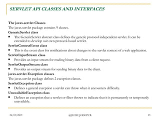 SERVLET API CLASSES AND INTERFACES The javax.servlet Classes The javax.servlet package contains 9 classes. GenericServlet class The GenericServlet abstract class defines the generic protocol independent servlet. It can be extended to develop our own protocol-based servlet.  ServletContextEvent class This is the event class for notifications about changes to the servlet context of a web application.  ServletInputStream class Provides an input stream for reading binary data from a client request.  ServletOutputStream class Provides an output stream for sending binary data to the client.  javax.servlet Exception classes The javax.servlet package defines 2 exception classes.  ServletException class Defines a general exception a servlet can throw when it encounters difficulty.  UnavailableException class Defines an exception that a servlet or filter throws to indicate that it is permanently or temporarily unavailable.  