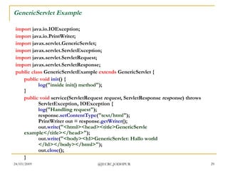 GenericServlet Example import  java.io.IOException; import  java.io.PrintWriter; import  javax.servlet.GenericServlet; import  javax.servlet.ServletException; import  javax.servlet.ServletRequest; import  javax.servlet.ServletResponse;  public   class  GenericServletExample  extends  GenericServlet {  public   void   init () { log ( &quot;inside init() method&quot; ); } public   void  service(ServletRequest  request , ServletResponse  response ) throws  ServletException, IOException { log ( &quot;Handling request&quot; ); response. setContentType ( &quot;text/html&quot; ); PrintWriter out = response. getWriter (); out. write ( &quot;<html><head><title>GenericServle  example</title></head>&quot; ); out. write ( &quot;<body><h1>GenericServlet: Hallo world  </h1></body></html>&quot; ); out. close (); }  