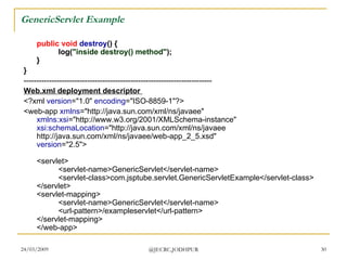 GenericServlet Example public   void   destroy () { log( &quot;inside destroy() method&quot; ); } }   -------------------------------------------------------------------------- Web.xml deployment descriptor  <?xml  version =&quot;1.0&quot;  encoding =&quot;ISO-8859-1&quot;?> <web-app  xmlns =&quot;http://java.sun.com/xml/ns/javaee&quot; xmlns:xsi =&quot;http://www.w3.org/2001/XMLSchema-instance&quot; xsi:schemaLocation =&quot;http://java.sun.com/xml/ns/javaee http://java.sun.com/xml/ns/javaee/web-app_2_5.xsd&quot; version =&quot;2.5&quot;> <servlet> <servlet-name>GenericServlet</servlet-name> <servlet-class>com.jsptube.servlet.GenericServletExample</servlet-class> </servlet> <servlet-mapping> <servlet-name>GenericServlet</servlet-name> <url-pattern>/exampleservlet</url-pattern> </servlet-mapping> </web-app>  