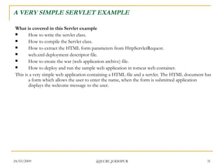 A VERY SIMPLE SERVLET EXAMPLE What is covered in this Servlet example How to write the servlet class.  How to compile the Servlet class.  How to extract the HTML form parameters from HttpServletRequest.  web.xml deployment descriptor file.  How to create the war (web application archive) file.  How to deploy and run the sample web application in tomcat web container.  This is a very simple web application containing a HTML file and a servlet. The HTML document has a form which allows the user to enter the name, when the form is submitted application displays the welcome message to the user.  