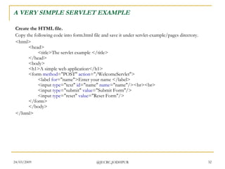 A VERY SIMPLE SERVLET EXAMPLE Create the HTML file. Copy the following code into form.html file and save it under servlet-example/pages directory.  <html> <head> <title>The servlet example </title> </head> <body> <h1>A simple web application</h1> <form  method =&quot;POST&quot;  action =&quot;/WelcomeServlet&quot;> <label  for =&quot;name&quot;>Enter your name </label> <input  type =&quot;text&quot;  id =&quot;name&quot;  name =&quot;name&quot;/><br><br> <input  type =&quot;submit&quot;  value =&quot;Submit Form&quot;/> <input  type =&quot;reset&quot;  value =&quot;Reset Form&quot;/> </form> </body> </html>  