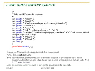 A VERY SIMPLE SERVLET EXAMPLE /* * Write the HTML to the response */ out.  println  (&quot;<html>&quot;); out.  println  (&quot;<head>&quot;); out.  println  (&quot;<title> A very simple servlet example</title>&quot;); out.  println  (&quot;</head>&quot;); out.  println  (&quot;<body>&quot;); out.  println  (&quot;<h1>&quot;+welcomeMessage+&quot;</h1>&quot;); out.  println  (&quot;<a href=&quot;/servletexample/pages/form.html&quot;>&quot;+&quot;Click here to go back to input page &quot;+&quot;</a>&quot;); out.  println  (&quot;</body>&quot;); out.  println  (&quot;</html>&quot;); out.  close  ();   } public   void   destroy () { } } Compile the WelcomeServlet.java using the following command. >javac WelcomeServlet.java  It will create the file WelcomeServlet.class in the same directory. Copy the class file to classes directory. All the Servlets and other classes used in a web application must be kept under WEB-INF/classes directory.  Note:  to compile a servlet you need to have servlet-api.jar file in the class path.  