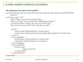 A VERY SIMPLE SERVLET EXAMPLE The deployment descriptor (web.xml) file. Copy the following code into web.xml file and save it directly under servlet-example/WEB-INF directory.  <web-app version=&quot;2.4&quot; xmlns =&quot;http://java.sun.com/xml/ns/j2ee&quot; xmlns:xsi =&quot;http://www.w3.org/2001/XMLSchema-instance&quot; xsi:schemaLocation =&quot;http://java.sun.com/xml/ns/j2ee http://java.sun.com/xml/ns/j2ee/web-app_2_4.xsd&quot;> <servlet> <servlet-name>WelcomeServlet</servlet-name> <servlet-class>jsptube.tutorials.servletexample.WelcomeServlet</servlet-class> </servlet> <servlet-mapping> <servlet-name>WelcomeServlet</servlet-name> <url-pattern>/WelcomeServlet</url-pattern> </servlet-mapping> <welcome-file-list> <welcome-file> /pages/form.html </welcome-file> </welcome-file-list> </web-app>  