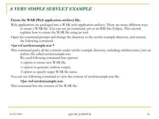 A VERY SIMPLE SERVLET EXAMPLE Create the WAR (Web application archive) file. Web applications are packaged into a WAR (web application archive). There are many different ways to create a WAR file. You can use jar command, ant or an IDE like Eclipse. This tutorial explains how to create the WAR file using jar tool.  Open the command prompt and change the directory to the servlet-example directory, and execute the following command.  >jar cvf servletexample.war *  This command packs all the contents under servlet-example directory, including subdirectories, into an archive file called servletexample.war. We used following command-line options:  -c option to create new WAR file.  -v option to generate verbose output.  -f option to specify target WAR file name.  You can use following command to view the content of servletexample.war file.  >Jar –tvf servletexample.war.  This command lists the content of the WAR file.  