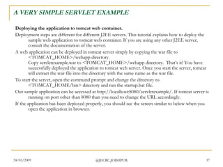 A VERY SIMPLE SERVLET EXAMPLE Deploying the application to tomcat web container. Deployment steps are different for different J2EE servers. This tutorial explains how to deploy the sample web application to tomcat web container. If you are using any other J2EE server, consult the documentation of the server.  A web application can be deployed in tomcat server simply by copying the war file to <TOMCAT_HOME>/webapp directory. Copy servletexample.war to <TOMCAT_HOME>/webapp directory.  That’s it! You have successfully deployed the application to tomcat web server. Once you start the server, tomcat will extract the war file into the directory with the same name as the war file.  To start the server, open the command prompt and change the directory to <TOMCAT_HOME/bin> directory and run the startup.bat file.  Our sample application can be accessed at http://localhost:8080/servletexample/. If tomcat server is running on port other than 8080 than you need to change the URL accordingly.  If the application has been deployed properly, you should see the screen similar to below when you open the application in browser.  
