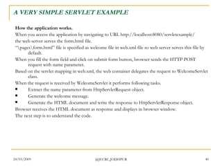 A VERY SIMPLE SERVLET EXAMPLE How the application works. When you access the application by navigating to URL http://localhost:8080/servletexample/  the web server serves the form.html file.  “ \pages\form.html” file is specified as welcome file in web.xml file so web server serves this file by default.  When you fill the form field and click on submit form button, browser sends the HTTP POST request with name parameter.  Based on the servlet mapping in web.xml, the web container delegates the request to WelcomeServlet class.  When the request is received by WelcomeServlet it performs following tasks.  Extract the name parameter from HttpServletRequest object.  Generate the welcome message.  Generate the HTML document and write the response to HttpServletResponse object.  Browser receives the HTML document as response and displays in browser window.  The next step is to understand the code.  