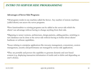 INTRO TO SERVER SIDE PROGRAMMING Advantages of Server Side Programs All programs reside in one machine called the Server. Any number of remote machines (called clients) can access the server programs. New functionalities to existing programs can be added at the server side which the clients’ can advantage without having to change anything from their side. Migrating to newer versions, architectures, design patterns, adding patches, switching to new databases can be done at the server side without having to bother about clients’ hardware or software capabilities. Issues relating to enterprise applications like resource management, concurrency, session management, security and performance are managed by service side applications. They are portable and possess the capability to generate dynamic and user-based content (e.g. displaying transaction information of credit card or debit card depending on user’s choice).  