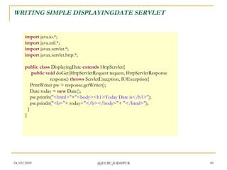 WRITING SIMPLE DISPLAYINGDATE SERVLET import  java.io.*; import  java.util.*; import  javax.servlet.*; import  javax.servlet.http.*; public class  DisplayingDate  extends  HttpServlet{       public void  doGet(HttpServletRequest request, HttpServletResponse                     response)  throws  ServletException, IOException{      PrintWriter pw = response.getWriter();      Date today =  new  Date();      pw.println( &quot;<html>&quot; + &quot;<body><h1>Today Date is</h1>&quot; );      pw.println( &quot;<b>&quot; + today+ &quot;</b></body>&quot; +  &quot;</html>&quot; );    } } 