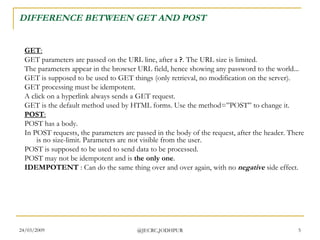 DIFFERENCE BETWEEN GET AND POST GET : GET parameters are passed on the URL line, after a  ? . The URL size is limited.  The parameters appear in the browser URL field, hence showing any password to the world...  GET is supposed to be used to GET things (only retrieval, no modification on the server).  GET processing must be idempotent.  A click on a hyperlink always sends a GET request.  GET is the default method used by HTML forms. Use the method=”POST” to change it.  POST : POST has a body. In POST requests, the parameters are passed in the body of the request, after the header. There is no size-limit. Parameters are not visible from the user.  POST is supposed to be used to send data to be processed.  POST may not be idempotent and is  the only one .  IDEMPOTENT  : Can do the same thing over and over again, with no  negative  side effect.  
