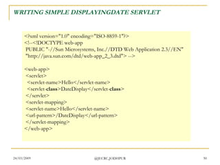 WRITING SIMPLE DISPLAYINGDATE SERVLET <?xml version=&quot;1.0&quot; encoding=&quot;ISO-8859-1&quot;?> <!--<!DOCTYPE web-app  PUBLIC &quot;-//Sun Microsystems, Inc.//DTD Web Application 2.3//EN&quot;  &quot;http://java.sun.com/dtd/web-app_2_3.dtd&quot;> --> <web-app>  <servlet>   <servlet-name>Hello</servlet-name>   <servlet- class >DateDisplay</servlet- class >  </servlet>  <servlet-mapping>  <servlet-name>Hello</servlet-name>  <url-pattern>/DateDisplay</url-pattern>  </servlet-mapping> </web-app>  