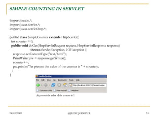 SIMPLE COUNTING IN SERVLET import  java.io.*; import  javax.servlet.*; import  javax.servlet.http.*; public class  SimpleCounter  extends  HttpServlet{    int  counter = 0;    public void  doGet(HttpServletRequest request, HttpServletResponse response)                          throws  ServletException, IOException {     response.setContentType(&quot;text/html&quot;);     PrintWriter pw = response.getWriter();     counter++;     pw.println(&quot;At present the value of the counter is &quot; + counter);   } }  
