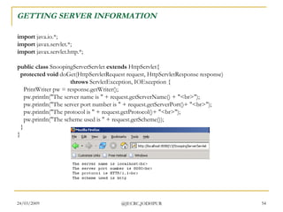 GETTING SERVER INFORMATION  import  java.io.*; import  javax.servlet.*; import  javax.servlet.http.*; public class  SnoopingServerServlet  extends  HttpServlet{    protected void  doGet(HttpServletRequest request, HttpServletResponse response)                                    throws  ServletException, IOException {     PrintWriter pw = response.getWriter();     pw.println(&quot;The server name is &quot; + request.getServerName() + &quot;<br>&quot;);     pw.println(&quot;The server port number is &quot; + request.getServerPort()+ &quot;<br>&quot;);     pw.println(&quot;The protocol is &quot; + request.getProtocol()+ &quot;<br>&quot;);     pw.println(&quot;The scheme used is &quot; + request.getScheme());   } }  