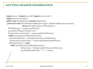 GETTING HEADER INFORMATION  import  java.io.*; import  java.util.*; import  javax.servlet.*; import  javax.servlet.http.*; public class  HeaderServlet  extends  HttpServlet{    protected void  doGet(HttpServletRequest request, HttpServletResponse response)                                 throws  ServletException, IOException {     PrintWriter pw = response.getWriter();     pw.println(&quot;Request Headers are&quot;);     Enumeration enumeration = request.getHeaderNames();      while (enumeration.hasMoreElements()){       String headerName = (String)enumeration.nextElement();       Enumeration headerValues = request.getHeaders(headerName);        if  (headerValues !=  null ){          while  (headerValues.hasMoreElements()){           String values = (String) headerValues.nextElement();           pw.println(headerName + &quot;: &quot; + values);         }       }     }   } }  