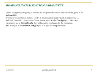 READING INITIALIZATION PARAMETER In this example we are going to retreive the init paramater values which we have given in the  web.xml  file.  Whenever the container makes a servlet it always reads it deployment descriptor file i.e. web.xml. Container creates name/value pairs for the  ServletConfig  object.  Once the parameters are in  ServletConfig  they will never be read again by the Container.  The main job of the  ServletConfig  object is to give the init parameters. 