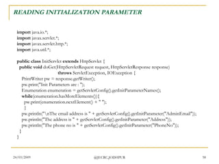 READING INITIALIZATION PARAMETER import  java.io.*; import  javax.servlet.*; import  javax.servlet.http.*; import  java.util.*; public class  InitServlet  extends  HttpServlet {    public void  doGet(HttpServletRequest request, HttpServletResponse response)                                    throws  ServletException, IOException {     PrintWriter pw = response.getWriter();     pw.print(&quot;Init Parameters are : &quot;);     Enumeration enumeration = getServletConfig().getInitParameterNames();      while (enumeration.hasMoreElements()){       pw.print(enumeration.nextElement() + &quot; &quot;);       }     pw.println(&quot;\nThe email address is &quot; + getServletConfig().getInitParameter(&quot;AdminEmail&quot;));     pw.println(&quot;The address is &quot; + getServletConfig().getInitParameter(&quot;Address&quot;));     pw.println(&quot;The phone no is &quot; + getServletConfig().getInitParameter(&quot;PhoneNo&quot;));   } }  