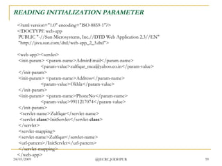 READING INITIALIZATION PARAMETER <?xml version=&quot;1.0&quot; encoding=&quot;ISO-8859-1&quot;?> <!DOCTYPE web-app  PUBLIC &quot;-//Sun Microsystems, Inc.//DTD Web Application 2.3//EN&quot;  &quot;http://java.sun.com/dtd/web-app_2_3.dtd&quot;> <web-app><servlet>  <init-param> <param-name>AdminEmail</param-name>  <param-value>zulfiqar_mca@yahoo.co.in</param-value>  </init-param>  <init-param> <param-name>Address</param-name>  <param-value>Okhla</param-value>  </init-param>   <init-param> <param-name>PhoneNo</param-name>  <param-value>9911217074</param-value>  </init-param>    <servlet-name>Zulfiqar</servlet-name>   <servlet- class >InitServlet</servlet- class >  </servlet>  <servlet-mapping>  <servlet-name>Zulfiqar</servlet-name>  <url-pattern>/InitServlet</url-pattern>  </servlet-mapping> </web-app>  
