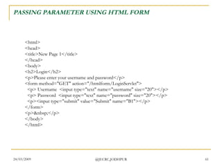 PASSING PARAMETER USING HTML FORM <html> <head> <title>New Page 1</title> </head> <body> <h2>Login</h2> <p>Please enter your username and password</p> <form method=&quot;GET&quot; action=&quot;/htmlform/LoginServlet&quot;>   <p> Username  <input type=&quot;text&quot; name=&quot;username&quot; size=&quot;20&quot;></p>   <p> Password  <input type=&quot;text&quot; name=&quot;password&quot; size=&quot;20&quot;></p>   <p><input type=&quot;submit&quot; value=&quot;Submit&quot; name=&quot;B1&quot;></p> </form> <p>&nbsp;</p> </body> </html>  