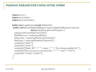 PASSING PARAMETER USING HTML FORM import  java.io.*; import  javax.servlet.*; import  javax.servlet.http.*; public class  LoginServlet  extends  HttpServlet{    public void  doGet(HttpServletRequest request, HttpServletResponse response)                                     throws  ServletException, IOException {     response.setContentType(&quot;text/html&quot;);     PrintWriter out = response.getWriter();     String name = request.getParameter(&quot;username&quot;);     String pass = request.getParameter(&quot;password&quot;);     out.println(&quot;<html>&quot;);     out.println(&quot;<body>&quot;);     out.println(&quot;Thanks  Mr.&quot; + &quot;  &quot; + name + &quot;  &quot; + &quot;for visiting roseindia<br>&quot; );     out.println(&quot;Now you can see your password : &quot; + &quot;  &quot; + pass + &quot;<br>&quot;);     out.println(&quot;</body></html>&quot;);   } }  