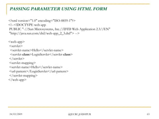 PASSING PARAMETER USING HTML FORM <?xml version=&quot;1.0&quot; encoding=&quot;ISO-8859-1&quot;?> <!--<!DOCTYPE web-app  PUBLIC &quot;-//Sun Microsystems, Inc.//DTD Web Application 2.3//EN&quot;  &quot;http://java.sun.com/dtd/web-app_2_3.dtd&quot;> --> <web-app>  <servlet>   <servlet-name>Hello</servlet-name>   <servlet- class >LoginServlet</servlet- class >  </servlet>  <servlet-mapping>  <servlet-name>Hello</servlet-name>  <url-pattern>/LoginServlet</url-pattern>  </servlet-mapping> </web-app>  