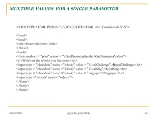 MULTIPLE VALUES  FOR A SINGLE PARAMETER <!DOCTYPE HTML PUBLIC &quot;-//W3C//DTD HTML 4.01 Transitional//EN&quot;> <html> <head> <title>Insert title here</title> </head> <body> <form method = &quot;post&quot; action = &quot;/GetParameterServlet/GetParameterValues&quot;> <p>Which of the whisky you like most</p> <input type = &quot;checkbox&quot; name =&quot;whisky&quot; value = &quot;RoyalChallenge&quot;>RoyalChallenge.<br> <input type = &quot;checkbox&quot; name =&quot;whisky&quot; value = &quot;RoyalStag&quot;>RoyalStag.<br> <input type = &quot;checkbox&quot; name =&quot;whisky&quot; value = &quot;Bagpiper&quot;>Bagpiper.<br> <input type =&quot;submit&quot; name= &quot;submit&quot;> </form> </body> </html>  