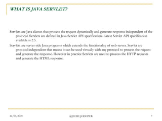 WHAT IS JAVA SERVLET? Servlets are Java classes that process the request dynamically and generate response independent of the protocol. Servlets are defined in Java Servlet API specification. Latest Servlet API specification available is 2.5. Servlets are server side Java programs which extends the functionality of web server. Servlet are protocol independent that means it can be used virtually with any protocol to process the request and generate the response. However in practice Servlets are used to process the HTTP requests and generate the HTML response.  