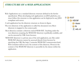 STRUCTURE OF A WEB APPLICATION Web Applications use a standard directory structure defined in the Servlet specification. When developing web applications on J2EE platform, you must follow this structure so that application can be deployed in any J2EE compliant web server.  A web application has the directory structure as shown in figure.  The root directory of the application is called the document root. Root directory is mapped to the context path. Root directory contains a directory named WEB-INF. Anything under the root directory excepting the WEB-INF directory is publically available, and can be accessed by URL from browser. WEB-INF directory is a private area of the web application, any files under WEB-INF directory cannot be accessed directly from browser by specifying the URL like http://somesite/WEB-INF/someresource.html. Web container will not serve the content of this directory. However the content of the WEB-INF directory is accessible by the classes within the application.  