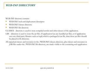 WEB-INF DIRECTORY WEB-INF directory contains  WEB-INF/web.xml deployment descriptor  WEB-INF/classes directory  WEB-INF/lib directory CLASSES-  directory is used to store compiled servlet and other classes of the application. LIB -  directory is used to store the jar files. If application has any bundled jar files, or if application uses any third party libraries such as log4j which is packaged in jar file, than these jar files should be placed in lib directory.  All unpacked classes and resources in the /WEB-INF/classes directory, plus classes and resources in JAR files under the /WEB-INF/lib directory, are made visible to the containing web application.  