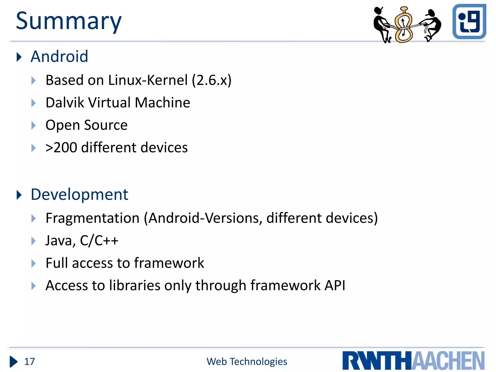 Summary
    Android
        Based on Linux-Kernel (2.6.x)
        Dalvik Virtual Machine
        Open Source
        >200 different devices

    Development
        Fragmentation (Android-Versions, different devices)
        Java, C/C++
        Full access to framework
        Access to libraries only through framework API



    17                            Web Technologies
 