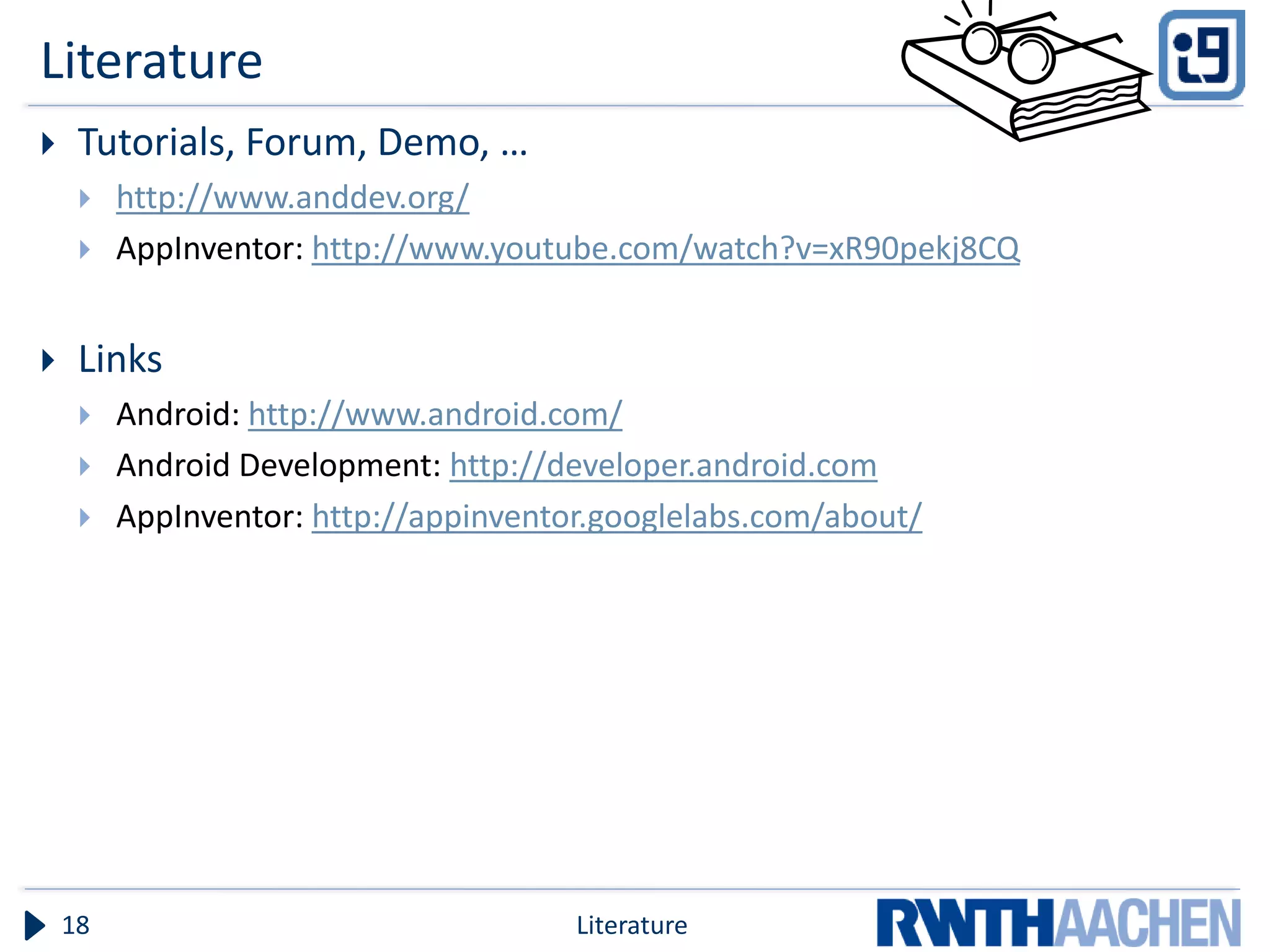 Literature
    Tutorials, Forum, Demo, …
        http://www.anddev.org/
        AppInventor: http://www.youtube.com/watch?v=xR90pekj8CQ


    Links
        Android: http://www.android.com/
        Android Development: http://developer.android.com
        AppInventor: http://appinventor.googlelabs.com/about/




    18                                 Literature
 
