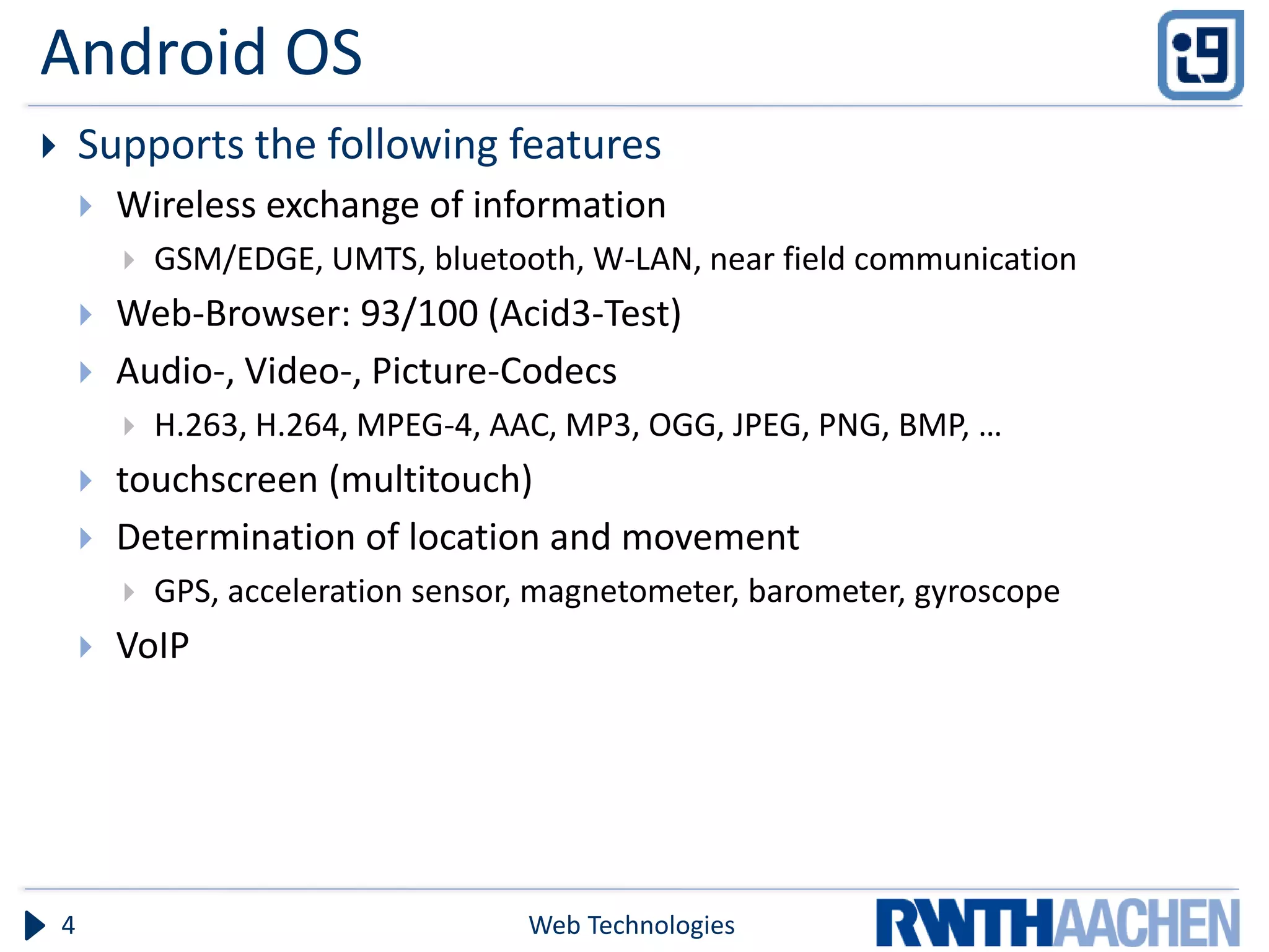 Android OS
       Supports the following features
           Wireless exchange of information
               GSM/EDGE, UMTS, bluetooth, W-LAN, near field communication
           Web-Browser: 93/100 (Acid3-Test)
           Audio-, Video-, Picture-Codecs
               H.263, H.264, MPEG-4, AAC, MP3, OGG, JPEG, PNG, BMP, …
           touchscreen (multitouch)
           Determination of location and movement
               GPS, acceleration sensor, magnetometer, barometer, gyroscope
           VoIP




    4                                   Web Technologies
 