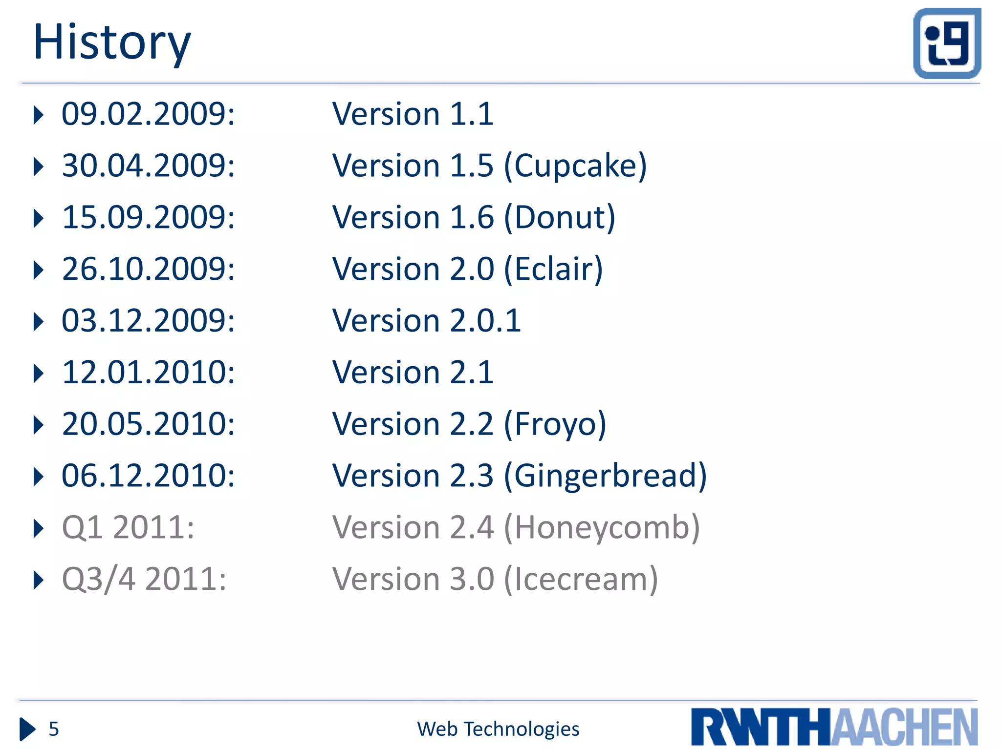 History
       09.02.2009:   Version 1.1
       30.04.2009:   Version 1.5 (Cupcake)
       15.09.2009:   Version 1.6 (Donut)
       26.10.2009:   Version 2.0 (Eclair)
       03.12.2009:   Version 2.0.1
       12.01.2010:   Version 2.1
       20.05.2010:   Version 2.2 (Froyo)
       06.12.2010:   Version 2.3 (Gingerbread)
       Q1 2011:      Version 2.4 (Honeycomb)
       Q3/4 2011:    Version 3.0 (Icecream)



    5                      Web Technologies
 