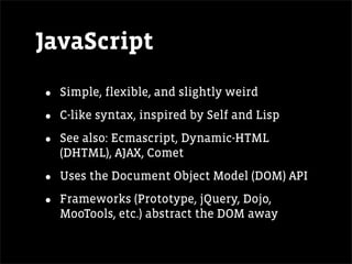 JavaScript

•   Simple, flexible, and slightly weird

•   C-like syntax, inspired by Self and Lisp

•   See also: Ecmascript, Dynamic-HTML
    (DHTML), AJAX, Comet

•   Uses the Document Object Model (DOM) API

•   Frameworks (Prototype, jQuery, Dojo,
    MooTools, etc.) abstract the DOM away
 