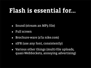 Flash is essential for...

•   Sound (stream an MP3 file)

•   Full screen

•   Brochure-ware (a’la nike.com)

•   sIFR (use any font, consistently)

•   Various other things (multi-file uploads,
    quasi-WebSockets, annoying advertising)
 
