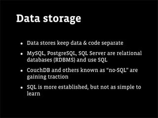 Data storage

•   Data stores keep data & code separate

•   MySQL, PostgreSQL, SQL Server are relational
    databases (RDBMS) and use SQL

•   CouchDB and others known as “no-SQL” are
    gaining traction

•   SQL is more established, but not as simple to
    learn
 