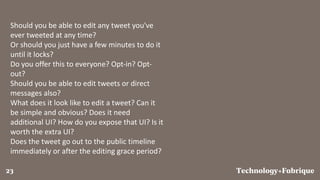 FabriqueTechnology+23
Should you be able to edit any tweet you've
ever tweeted at any time?
Or should you just have a few minutes to do it
until it locks?
Do you offer this to everyone? Opt-in? Opt-
out?
Should you be able to edit tweets or direct
messages also?
What does it look like to edit a tweet? Can it
be simple and obvious? Does it need
additional UI? How do you expose that UI? Is it
worth the extra UI?
Does the tweet go out to the public timeline
immediately or after the editing grace period?
 