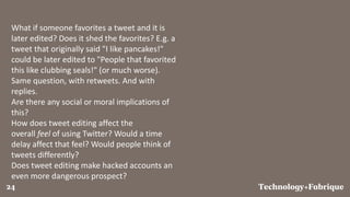 FabriqueTechnology+24
What if someone favorites a tweet and it is
later edited? Does it shed the favorites? E.g. a
tweet that originally said "I like pancakes!"
could be later edited to "People that favorited
this like clubbing seals!" (or much worse).
Same question, with retweets. And with
replies.
Are there any social or moral implications of
this?
How does tweet editing affect the
overall feel of using Twitter? Would a time
delay affect that feel? Would people think of
tweets differently?
Does tweet editing make hacked accounts an
even more dangerous prospect?
 