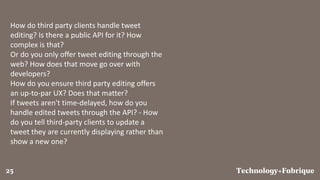 FabriqueTechnology+25
How do third party clients handle tweet
editing? Is there a public API for it? How
complex is that?
Or do you only offer tweet editing through the
web? How does that move go over with
developers?
How do you ensure third party editing offers
an up-to-par UX? Does that matter?
If tweets aren't time-delayed, how do you
handle edited tweets through the API? - How
do you tell third-party clients to update a
tweet they are currently displaying rather than
show a new one?
 