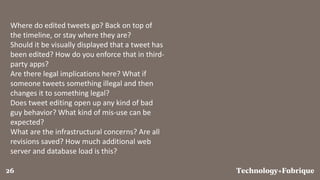 FabriqueTechnology+26
Where do edited tweets go? Back on top of
the timeline, or stay where they are?
Should it be visually displayed that a tweet has
been edited? How do you enforce that in third-
party apps?
Are there legal implications here? What if
someone tweets something illegal and then
changes it to something legal?
Does tweet editing open up any kind of bad
guy behavior? What kind of mis-use can be
expected?
What are the infrastructural concerns? Are all
revisions saved? How much additional web
server and database load is this?
 